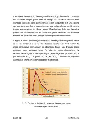 a atmosfera absorve muito da energia incidente no topo da atmosfera, às vezes
não deixando chegar quase nada de energia na superfície terrestre. Esta
interação da energia com a atmosfera pode ser comparada com uma cortina
que age como um filtro e, dependendo de seu tecido, atenua ou até mesmo
impede a passagem da luz. Neste caso os diferentes tipos de tecidos da cortina
poderia ser comparado com os diferentes gases existentes na atmosfera
terrestre, os quais atenuam a energia eletromagnética diferentemente.

A Figura 3 mostra a distribuição do espectro de energia eletromagnética do Sol
no topo da atmosfera e na superfície terrestre observada ao nível do mar. As
áreas sombreadas representam as absorções devido aos diversos gases
presentes numa atmosfera limpa. Os principais gases absorvedores da
radiação eletromagnética são vapor d’água (H2O), oxigênio (O2), ozônio (O3) e
gás carbônico (CO2). Os gases CO, CH4, NO e N2O ocorrem em pequenas
quantidades e também exibem espectros de absorção.




             E
             n
                                        Energia solar incidente no topo da atmosfera
             e
             g                          Energia solar incidente na superfície terrestre
             i
             a

             I
             n
             c
             i
             d
             e
             n
             t
             e
             o
             A   )


           Fig. 3 - Curvas da distribuição espectral da energia solar na
                          atmosfera/superfície terrestre.




DSR/INPE                               1-13                                               E.C.MORAES
 