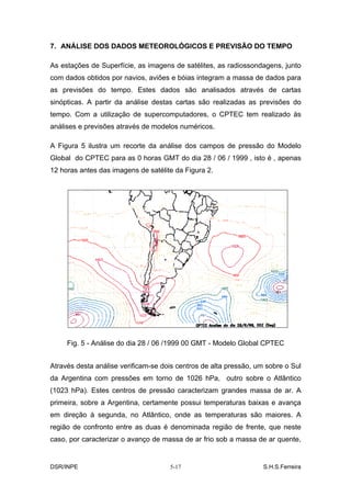 7. ANÁLISE DOS DADOS METEOROLÓGICOS E PREVISÃO DO TEMPO

As estações de Superfície, as imagens de satélites, as radiossondagens, junto
com dados obtidos por navios, aviões e bóias integram a massa de dados para
as previsões do tempo. Estes dados são analisados através de cartas
sinópticas. A partir da análise destas cartas são realizadas as previsões do
tempo. Com a utilização de supercomputadores, o CPTEC tem realizado às
análises e previsões através de modelos numéricos.

A Figura 5 ilustra um recorte da análise dos campos de pressão do Modelo
Global do CPTEC para as 0 horas GMT do dia 28 / 06 / 1999 , isto é , apenas
12 horas antes das imagens de satélite da Figura 2.




     Fig. 5 - Análise do dia 28 / 06 /1999 00 GMT - Modelo Global CPTEC


Através desta análise verificam-se dois centros de alta pressão, um sobre o Sul
da Argentina com pressões em torno de 1026 hPa, outro sobre o Atlântico
(1023 hPa). Estes centros de pressão caracterizam grandes massa de ar. A
primeira, sobre a Argentina, certamente possui temperaturas baixas e avança
em direção à segunda, no Atlântico, onde as temperaturas são maiores. A
região de confronto entre as duas é denominada região de frente, que neste
caso, por caracterizar o avanço de massa de ar frio sob a massa de ar quente,


DSR/INPE                             5-17                          S.H.S.Ferreira
 