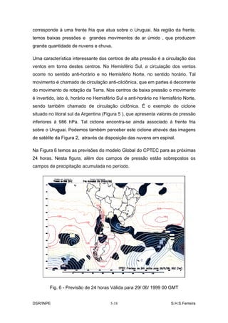 corresponde à uma frente fria que atua sobre o Uruguai. Na região da frente,
temos baixas pressões e grandes movimentos de ar úmido , que produzem
grande quantidade de nuvens e chuva.

Uma característica interessante dos centros de alta pressão é a circulação dos
ventos em torno destes centros. No Hemisfério Sul, a circulação dos ventos
ocorre no sentido anti-horário e no Hemisfério Norte, no sentido horário. Tal
movimento é chamado de circulação anti-cilclônica, que em partes é decorrente
do movimento de rotação da Terra. Nos centros de baixa pressão o movimento
é invertido, isto é, horário no Hemisfério Sul e anti-horário no Hemisfério Norte,
sendo também chamado de circulação ciclônica. É o exemplo do ciclone
situado no litoral sul da Argentina (Figura 5 ), que apresenta valores de pressão
inferiores à 986 hPa. Tal ciclone encontra-se ainda associado à frente fria
sobre o Uruguai. Podemos também perceber este ciclone através das imagens
de satélite da Figura 2, através da disposição das nuvens em espiral.

Na Figura 6 temos as previsões do modelo Global do CPTEC para as próximas
24 horas. Nesta figura, além dos campos de pressão estão sobrepostos os
campos de precipitação acumulada no período.




        Fig. 6 - Previsão de 24 horas Válida para 29/ 06/ 1999 00 GMT


DSR/INPE                               5-18                          S.H.S.Ferreira
 