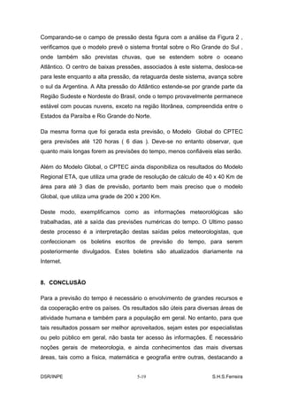 Comparando-se o campo de pressão desta figura com a análise da Figura 2 ,
verificamos que o modelo prevê o sistema frontal sobre o Rio Grande do Sul ,
onde também são previstas chuvas, que se estendem sobre o oceano
Atlântico. O centro de baixas pressões, associados à este sistema, desloca-se
para leste enquanto a alta pressão, da retaguarda deste sistema, avança sobre
o sul da Argentina. A Alta pressão do Atlântico estende-se por grande parte da
Região Sudeste e Nordeste do Brasil, onde o tempo provavelmente permanece
estável com poucas nuvens, exceto na região litorânea, compreendida entre o
Estados da Paraíba e Rio Grande do Norte.

Da mesma forma que foi gerada esta previsão, o Modelo Global do CPTEC
gera previsões até 120 horas ( 6 dias ). Deve-se no entanto observar, que
quanto mais longas forem as previsões do tempo, menos confiáveis elas serão.

Além do Modelo Global, o CPTEC ainda disponibiliza os resultados do Modelo
Regional ETA, que utiliza uma grade de resolução de cálculo de 40 x 40 Km de
área para até 3 dias de previsão, portanto bem mais preciso que o modelo
Global, que utiliza uma grade de 200 x 200 Km.

Deste modo, exemplificamos como as informações meteorológicas são
trabalhadas, até a saída das previsões numéricas do tempo. O Ultimo passo
deste processo é a interpretação destas saídas pelos meteorologistas, que
confeccionam os boletins escritos de previsão do tempo, para serem
posteriormente divulgados. Estes boletins são atualizados diariamente na
Internet.


8. CONCLUSÃO

Para a previsão do tempo é necessário o envolvimento de grandes recursos e
da cooperação entre os países. Os resultados são úteis para diversas áreas de
atividade humana e também para a população em geral. No entanto, para que
tais resultados possam ser melhor aproveitados, sejam estes por especialistas
ou pelo público em geral, não basta ter acesso às informações. É necessário
noções gerais de meteorologia, e ainda conhecimentos das mais diversas
áreas, tais como a física, matemática e geografia entre outras, destacando a


DSR/INPE                             5-19                         S.H.S.Ferreira
 