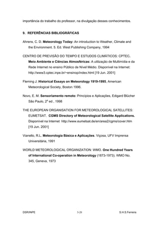 importância do trabalho do professor, na divulgação desses conhecimentos.


9. REFERÊNCIAS BIBLIOGRÁFICAS

Ahrens, C. D. Meteorology Today: An introduction to Weather, Climate and
   the Environment. 5. Ed. West Publishing Company, 1994

CENTRO DE PREVISÃO DO TEMPO E ESTUDOS CLIMÁTICOS: CPTEC.
   Meio Ambiente e Ciências Atmosféricas: A utilização de Multimídia e da
   Rede Internet no ensino Público de Nível Médio. Disponível na Internet:
   http://www3.cptec.inpe.br/~ensinop/index.html [19 Jun. 2001]

Fleming J. Historical Essays on Meteorology 1919-1995, American
   Meteorological Society, Boston 1996.

Novo, E. M. Sensoriamento remoto: Princípios e Aplicações, Edigard Blücher
   São Paulo, 2a ed , 1998

THE EUROPEAN ORGANISATION FOR METEOROLOGICAL SATELLITES:
   EUMETSAT. CGMS Directory of Meteorological Satellite Applications.
   Disponível na Internet http://www.eumetsat.de/en/area2/cgms/cover.htm
   [19 Jun. 2001]

Vianello, R.L. Meteorologia Básica e Aplicações. Viçosa, UFV Imprensa
   Universitária, 1991

WORLD METEOROLOGICAL ORGANIZATION: WMO. One Hundred Years
   of International Co-operation in Meteorology (1873-1973). WMO No.
   345, Geneva, 1973




DSR/INPE                            5-20                          S.H.S.Ferreira
 
