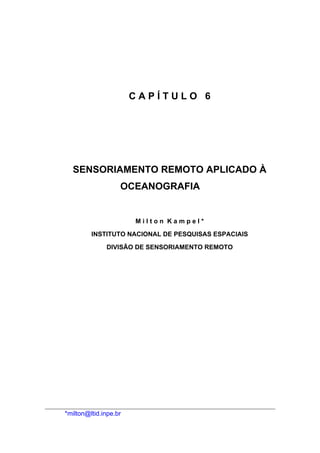 CAPÍTULO 6




  SENSORIAMENTO REMOTO APLICADO À
                   OCEANOGRAFIA


                       Milton Kampel*

         INSTITUTO NACIONAL DE PESQUISAS ESPACIAIS

              DIVISÃO DE SENSORIAMENTO REMOTO




*milton@ltid.inpe.br
 