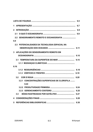 LISTA DE FIGURAS .................................................................................... 6.5

1 APRESENTAÇÃO .................................................................................. 6.7

2 INTRODUÇÃO ........................................................................................ 6.9

  2.1 O QUE É OCEANOGRAFIA ............................................................. 6.9

  2.2 SENSORIAMENTO REMOTO E OCEANOGRAFIA .........................
6.9

  2.3 POTENCIALIDADES DA TECNOLOGIA ESPACIAL NA
             OBSERVAÇÃO DOS OCEANOS .................................................. 6.11

3 APLICAÇÕES DO SENSORIAMENTO REMOTO EM
        OCEANOGRAFIA ............................................................................. 6.15

      3.1 TEMPERATURA DA SUPERFÍCIE DO MAR ............................... 6.15
            3.1.1 MUDANÇAS CLIMÁTICAS ....................................................
6.16
        3.1.2 RESSURGÊNCIAS ................................................................ 6.18
        3.1.3 VÓRTICES E FRENTES ....................................................... 6.19

    3.2        COR D’ÁGUA ............................................................................. 6.20
            3.2.1 CONCENTRAÇÕES SUPERFICIAIS DE CLOROFILA ........
                    6.22
            3.2.2 PRODUTIVIDADE PRIMÁRIA .............................................. 6.24
            3.2.3 GERENCIAMENTO COSTEIRO ........................................... 6.25
      3.3       BÓIAS RASTREADAS POR SATÉLITES ................................. 6.27

4 CONSIDERAÇÕES FINAIS .................................................................. 6.28

5 REFERÊNCIAS BIBLIOGRÁFICAS ..................................................... 6.30




  DSR/INPE                                               6-3                                    M.Kampel
 