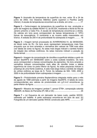 Figura 1- Anomalia de temperatura da superfície do mar, entre 18 e 24 de
junho de 2002, nos Oceanos Atlântico (parte superior) e Pacífico (parte
inferior). A escala de temperaturas encontram-se a direita, em cima ..............17

Figura 2 – Carta-imagem da temperatura da superfície do mar, produzida a
partir de imagens do satélite NOAA-12, às 05:23h, mostrando o litoral do Rio de
Janeiro próximo a Cabo Frio. A escala de temperaturas encontra-se a direita.
Os valores em tons azuis correspondem às baixas temperaturas (< 19ºC)
típicas da ressurgência. O continente e as nuvens estão mascarados em
branco. A isóbata de 200 m de profundidade foi sobreposta á imagem........... 18

Figura 3 – Imagem termal processada do AVHRR/NOAA-14, de 08/08/2000,
do litoral norte do RJ. Os tons azuis representam temperaturas mais frias
enquanto que os tons amarelos e vermelhos têm valores de TSM mais altos
(ver tabela de cores na figura). As setas mais largas indicam o sentido horário
de rotação dos vórtices ciclônicos. As setas menores indicam a posição da
frente termal. .................................................................................................... 20

Figura 4 – Imagem da concentração de clorofila-a superficial obtidas a partir do
sensor SeaWiFS em 09/08/2000 sobre a costa sudeste brasileira. Os tons
azuis correspondem a baixas concentrações de pigmentos. Os tons amarelo a
vermelhos indicam concentrações mais altas de clorofila (notar a tabela
logarítmica de cores na parte inferior da figura). As setas pequenas indicam a
presença de uma frente oceânica. A seta mais larga indica o sentido de rotação
do vórtice ciclônico ao largo de S. Tomé. As isóbatas de 500, 1000, 2000 e
3000 m de profundidade foram sobrepostas à imagem. .................................. 23

Figura 5 – Produtividade primária fitoplanctônica integrada média para o mês
de agosto de 1998 estimada a partir de imagens SeaWiFS. A tabela de cores
correspondentes aos valores de produtividade em g.C.m-2 encontra-se na
parte inferior da figura. ..................................................................................... 25

Figura 6 – Mosaico de imagens Landsat 7, sensor ETM+, composição colorida
3B4G5R, do Baixo do Parnaíba (PI, MA e CE). ............................................... 26

Figura 7 – (a) Esquema de um derivador de baixo custo, padrão WOCE,
rastreado por satélite. A parte submersa encontra-se em tons de azul. (b)
Fotografia de um derivador padrão WOCE construído pelo INPE. .................. 27




  DSR/INPE                                                   6-5                                        M.Kampel
 