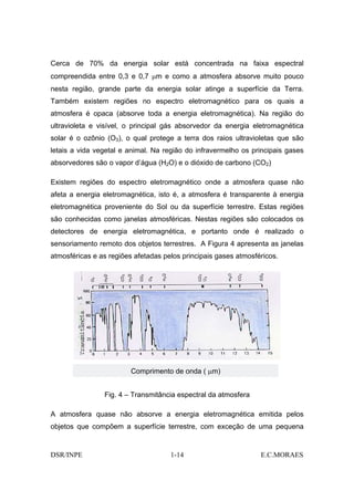Cerca de 70% da energia solar está concentrada na faixa espectral
compreendida entre 0,3 e 0,7 µm e como a atmosfera absorve muito pouco
nesta região, grande parte da energia solar atinge a superfície da Terra.
Também existem regiões no espectro eletromagnético para os quais a
atmosfera é opaca (absorve toda a energia eletromagnética). Na região do
ultravioleta e visível, o principal gás absorvedor da energia eletromagnética
solar é o ozônio (O3), o qual protege a terra dos raios ultravioletas que são
letais a vida vegetal e animal. Na região do infravermelho os principais gases
absorvedores são o vapor d’água (H2O) e o dióxido de carbono (CO2)

Existem regiões do espectro eletromagnético onde a atmosfera quase não
afeta a energia eletromagnética, isto é, a atmosfera é transparente à energia
eletromagnética proveniente do Sol ou da superfície terrestre. Estas regiões
são conhecidas como janelas atmosféricas. Nestas regiões são colocados os
detectores de energia eletromagnética, e portanto onde é realizado o
sensoriamento remoto dos objetos terrestres. A Figura 4 apresenta as janelas
atmosféricas e as regiões afetadas pelos principais gases atmosféricos.




                         Comprimento de onda ( µm)


                Fig. 4 – Transmitância espectral da atmosfera

A atmosfera quase não absorve a energia eletromagnética emitida pelos
objetos que compõem a superfície terrestre, com exceção de uma pequena


DSR/INPE                             1-14                        E.C.MORAES
 