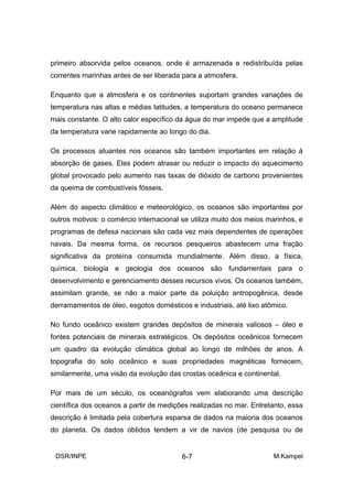 primeiro absorvida pelos oceanos, onde é armazenada e redistribuída pelas
correntes marinhas antes de ser liberada para a atmosfera.

Enquanto que a atmosfera e os continentes suportam grandes variações de
temperatura nas altas e médias latitudes, a temperatura do oceano permanece
mais constante. O alto calor específico da água do mar impede que a amplitude
da temperatura varie rapidamente ao longo do dia.

Os processos atuantes nos oceanos são também importantes em relação à
absorção de gases. Eles podem atrasar ou reduzir o impacto do aquecimento
global provocado pelo aumento nas taxas de dióxido de carbono provenientes
da queima de combustíveis fósseis.

Além do aspecto climático e meteorológico, os oceanos são importantes por
outros motivos: o comércio internacional se utiliza muito dos meios marinhos, e
programas de defesa nacionais são cada vez mais dependentes de operações
navais. Da mesma forma, os recursos pesqueiros abastecem uma fração
significativa da proteína consumida mundialmente. Além disso, a física,
química, biologia e geologia dos oceanos são fundamentais para o
desenvolvimento e gerenciamento desses recursos vivos. Os oceanos também,
assimilam grande, se não a maior parte da poluição antropogênica, desde
derramamentos de óleo, esgotos domésticos e industriais, até lixo atômico.

No fundo oceânico existem grandes depósitos de minerais valiosos – óleo e
fontes potenciais de minerais estratégicos. Os depósitos oceânicos fornecem
um quadro da evolução climática global ao longo de milhões de anos. A
topografia do solo oceânico e suas propriedades magnéticas fornecem,
similarmente, uma visão da evolução das crostas oceânica e continental.

Por mais de um século, os oceanógrafos vem elaborando uma descrição
científica dos oceanos a partir de medições realizadas no mar. Entretanto, essa
descrição é limitada pela cobertura esparsa de dados na maioria dos oceanos
do planeta. Os dados obtidos tendem a vir de navios (de pesquisa ou de


 DSR/INPE                                6-7                         M.Kampel
 
