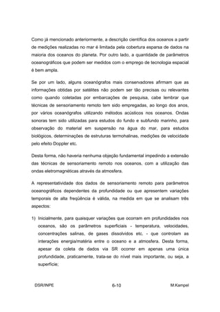 Como já mencionado anteriormente, a descrição científica dos oceanos a partir
de medições realizadas no mar é limitada pela cobertura esparsa de dados na
maioria dos oceanos do planeta. Por outro lado, a quantidade de parâmetros
oceanográficos que podem ser medidos com o emprego de tecnologia espacial
é bem ampla.

Se por um lado, alguns oceanógrafos mais conservadores afirmam que as
informações obtidas por satélites não podem ser tão precisas ou relevantes
como quando coletadas por embarcações de pesquisa, cabe lembrar que
técnicas de sensoriamento remoto tem sido empregadas, ao longo dos anos,
por vários oceanógrafos utilizando métodos acústicos nos oceanos. Ondas
sonoras tem sido utilizadas para estudos do fundo e subfundo marinho, para
observação do material em suspensão na água do mar, para estudos
biológicos, determinações de estruturas termohalinas, medições de velocidade
pelo efeito Doppler etc.

Desta forma, não haveria nenhuma objeção fundamental impedindo a extensão
das técnicas de sensoriamento remoto nos oceanos, com a utilização das
ondas eletromagnéticas através da atmosfera.

A representatividade dos dados de sensoriamento remoto para parâmetros
oceanográficos dependentes da profundidade ou que apresentem variações
temporais de alta freqüência é válida, na medida em que se analisam três
aspectos:

1) Inicialmente, para quaisquer variações que ocorram em profundidades nos
   oceanos, são os parâmetros superficiais - temperatura, velocidades,
   concentrações salinas, de gases dissolvidos etc. - que controlam as
   interações energia/matéria entre o oceano e a atmosfera. Desta forma,
   apesar da coleta de dados via SR ocorrer em apenas uma única
   profundidade, praticamente, trata-se do nível mais importante, ou seja, a
   superfície;



 DSR/INPE                              6-10                         M.Kampel
 