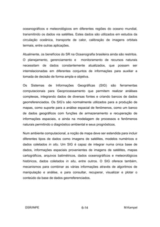oceanográficos e meteorológicos em diferentes regiões do oceano mundial,
transmitindo os dados via satélites. Estes dados são utilizados em estudos da
circulação oceânica, transporte de calor, calibração de imagens orbitais
termais, entre outras aplicações.

Atualmente, os benefícios do SR na Oceanografia brasileira ainda são restritos.
O planejamento, gerenciamento e         monitoramento de recursos naturais
necessitam   de   dados    constantemente      atualizados,   que   possam   ser
interrelacionadas em diferentes conjuntos de informações para auxiliar a
tomada de decisão de forma ampla e objetiva.

Os   Sistemas     de   Informações   Geográficas      (SIG)   são    ferramentas
computacionais para Geoprocessamento que permitem realizar análises
complexas, integrando dados de diversas fontes e criando bancos de dados
georreferenciados. Os SIG’s são normalmente utilizados para a produção de
mapas, como suporte para a análise espacial de fenômenos, como um banco
de dados geográficos com funções de armazenamento e recuperação de
informações espaciais, e ainda na modelagem de processos e fenômenos
naturais permitindo o diagnóstico ambiental e seus prognósticos.

Num ambiente computacional, a noção de mapa deve ser estendida para incluir
diferentes tipos de dados como imagens de satélites, modelos numéricos e
dados coletados in situ. Um SIG é capaz de integrar numa única base de
dados, informações espaciais provenientes de imagens de satélites, mapas
cartográficos, arquivos batimétricos, dados oceanográficos e meteorológicos
históricos, dados coletados in situ, entre outros. O SIG oferece também,
mecanismos para combinar as várias informações através de algoritmos de
manipulação e análise, e para consultar, recuperar, visualizar e plotar o
conteúdo da base de dados georreferenciados.




 DSR/INPE                               6-14                           M.Kampel
 