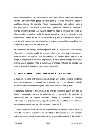 banda de absorção do ozônio, centrada em 9,6 µm. Nesta janela atmosférica o
sistema terra-atmosfera perde energia para o espaço mantendo assim o
equilíbrio térmico do planeta. Essas considerações são válidas para a
atmosfera limpa, pois tanto nuvens como poluentes tendem a absorver a
energia eletromagnética. As nuvens absorvem toda a energia na região do
infravermelho, e emitem radiação eletromagnética proporcionalmente a sua
temperatura. Acima de 14 µm a atmosfera é quase que totalmente opaca à
energia eletromagnética, ou seja, absorve toda a energia eletromagnética com
comprimentos de onda acima deste valor.

As interações da energia eletromagnética com os constituintes atmosféricos
influenciam a caracterização da energia solar e terrestre disponíveis para o
sensoriamento remoto de recursos naturais. A energia eletromagnética ao
atingir a atmosfera é por esta espalhada, e parte desta energia espalhada
retorna para o espaço, vindo a contaminar a energia refletida ou emitida pela
superfície e que é detectada pelos sensores orbitais.


1.4 COMPORTAMENTO ESPECTRAL DE OBJETOS NATURAIS

O fluxo de energia eletromagnética ao atingir um objeto (energia incidente)
sofre interações com o material que o compõe, sendo parcialmente refletido,
absorvido e transmitido pelo objeto, como pode ser visto na Figura 5.

A absorção, reflexão e transmissão da energia incidente poder ser total ou
parcial, guardando sempre o princípio de conservação de energia. A
capacidade   de   um    objeto   absorver,   refletir   e   transmitir   a   radiação
eletromagnética é denominada, respectivamente, de absortância, reflectância e
transmitância, sendo que os valores variam entre 0 e 1.

O comportamento espectral de um objeto pode ser definido como sendo o
conjunto dos valores sucessivos da reflectância do objeto ao longo do espectro
eletromagnético, também conhecido como a assinatura espectral do objeto. A


DSR/INPE                              1-15                               E.C.MORAES
 