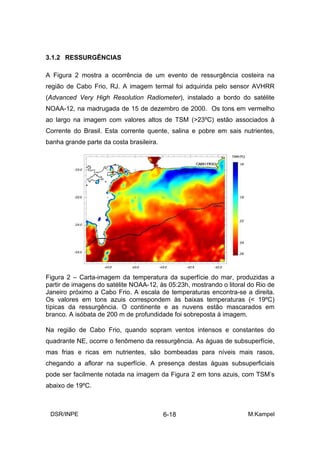 3.1.2 RESSURGÊNCIAS

A Figura 2 mostra a ocorrência de um evento de ressurgência costeira na
região de Cabo Frio, RJ. A imagem termal foi adquirida pelo sensor AVHRR
(Advanced Very High Resolution Radiometer), instalado a bordo do satélite
NOAA-12, na madrugada de 15 de dezembro de 2000. Os tons em vermelho
ao largo na imagem com valores altos de TSM (>23ºC) estão associados à
Corrente do Brasil. Esta corrente quente, salina e pobre em sais nutrientes,
banha grande parte da costa brasileira.




Figura 2 – Carta-imagem da temperatura da superfície do mar, produzidas a
partir de imagens do satélite NOAA-12, às 05:23h, mostrando o litoral do Rio de
Janeiro próximo a Cabo Frio. A escala de temperaturas encontra-se a direita.
Os valores em tons azuis correspondem às baixas temperaturas (< 19ºC)
típicas da ressurgência. O continente e as nuvens estão mascarados em
branco. A isóbata de 200 m de profundidade foi sobreposta á imagem.

Na região de Cabo Frio, quando sopram ventos intensos e constantes do
quadrante NE, ocorre o fenômeno da ressurgência. As águas de subsuperfície,
mas frias e ricas em nutrientes, são bombeadas para níveis mais rasos,
chegando a aflorar na superfície. A presença destas águas subsuperficiais
pode ser facilmente notada na imagem da Figura 2 em tons azuis, com TSM’s
abaixo de 19ºC.



 DSR/INPE                                 6-18                       M.Kampel
 