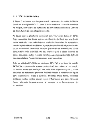 3.1.3 VÓRTICES E FRENTES

A Figura 3 apresenta uma imagem termal, processada, do satélite NOAA-14
obtida em 8 de agosto de 2000 sobre o litoral norte do RJ. Os tons vermelhos
na imagem, com valores de TSM acima de 23ºC estão associados à Corrente
do Brasil, fluindo de nordeste para sudoeste.

As águas sobre a plataforma continental, com TSM’s mais baixas (< 22ºC),
ficam separadas das águas quentes da Corrente do Brasil por uma frente
termal, onde são observados intensos gradientes horizontais de temperatura.
Nestas regiões oceânicas ocorrem agregações passivas de organismos com
pouca ou nenhuma capacidade natatória que servem de alimento para outros
consumidores mais evoluídos. Daí seu interesse para a pesca oceânica de
peixes pelágicos e outros recursos marinhos. A posição aproximada da frente
está assinalada na Figura 3 por pequenas setas sucessivas.

Entre as latitudes 22º-23ºS e as longitudes 40º-41ºW, e em torno da posição
24ºS-42ºW, podemos notar a presença de dois vórtices ciclônicos, com rotação
no sentido horário (ver indicação das setas mais largas na Figura 3). Estas
estruturas de mesoescala provocam misturas verticais e horizontais de águas
com características físicas e químicas diferentes. Desta forma, processos
biológicos nestas regiões acabam sendo influenciados por estes forçantes
físicos alterando temporariamente a estrutura e o funcionamento do
ecossistema.




 DSR/INPE                                6-19                      M.Kampel
 