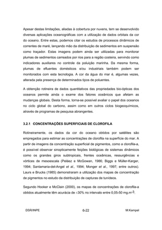 Apesar destas limitações, aliadas à cobertura por nuvens, tem se desenvolvido
diversas aplicações oceanográficas com a utilização de dados orbitais da cor
do oceano. Entre estas, podemos citar os estudos de processos dinâmicos de
correntes de maré, lançando mão da distribuição de sedimentos em suspensão
como traçador. Estas imagens podem ainda ser utilizadas para monitorar
plumas de sedimentos carreados por rios para a região costeira, servindo como
indicadores auxiliares no controle da poluição marinha. Da mesma forma,
plumas de efluentes domésticos e/ou industriais também podem ser
monitorados com esta tecnologia. A cor da água do mar é, algumas vezes,
alterada pela presença de determinados tipos de poluentes.

A obtenção rotineira de dados quantitativos das propriedades bio-ópticas dos
oceanos permite ainda o exame dos fatores oceânicos que afetam as
mudanças globais. Desta forma, torna-se possível avaliar o papel dos oceanos
no ciclo global do carbono, assim como em outros ciclos biogeoquímicos,
através de programas de pesquisa abrangentes.


3.2.1 CONCENTRAÇÕES SUPERFICIAIS DE CLOROFILA

Rotineiramente, os dados da cor do oceano obtidos por satélites são
empregados para estimar as concentrações de clorofila na superfície do mar. A
partir de imagens da concentração superficial de pigmentos, como a clorofila-a,
é possível observar sinopticamente feições biológicas de sistemas dinâmicos
como os grandes giros subtropicais, frentes oceânicas, ressurgências e
vórtices de mesoescala (Peláez e McGowan, 1986; Biggs e Müller-Karger,
1994; Santamaria-del-Angel et al., 1994; Monger et al., 1997; entre outros).
Laurs e Brucks (1985) demonstraram a utilização dos mapas de concentração
de pigmentos no estudo da distribuição de capturas de tunídeos.

Segundo Hooker e McClain (2000), os mapas de concentrações de clorofila-a
obtidos atualmente têm acurácia de ±30% no intervalo entre 0,05-50 mg.m-3.




 DSR/INPE                               6-22                         M.Kampel
 