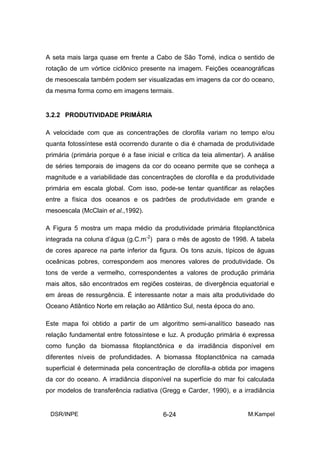 A seta mais larga quase em frente a Cabo de São Tomé, indica o sentido de
rotação de um vórtice ciclônico presente na imagem. Feições oceanográficas
de mesoescala também podem ser visualizadas em imagens da cor do oceano,
da mesma forma como em imagens termais.


3.2.2 PRODUTIVIDADE PRIMÁRIA

A velocidade com que as concentrações de clorofila variam no tempo e/ou
quanta fotossíntese está ocorrendo durante o dia é chamada de produtividade
primária (primária porque é a fase inicial e crítica da teia alimentar). A análise
de séries temporais de imagens da cor do oceano permite que se conheça a
magnitude e a variabilidade das concentrações de clorofila e da produtividade
primária em escala global. Com isso, pode-se tentar quantificar as relações
entre a física dos oceanos e os padrões de produtividade em grande e
mesoescala (McClain et al.,1992).

A Figura 5 mostra um mapa médio da produtividade primária fitoplanctônica
integrada na coluna d’água (g.C.m-2) para o mês de agosto de 1998. A tabela
de cores aparece na parte inferior da figura. Os tons azuis, típicos de águas
oceânicas pobres, correspondem aos menores valores de produtividade. Os
tons de verde a vermelho, correspondentes a valores de produção primária
mais altos, são encontrados em regiões costeiras, de divergência equatorial e
em áreas de ressurgência. É interessante notar a mais alta produtividade do
Oceano Atlântico Norte em relação ao Atlântico Sul, nesta época do ano.

Este mapa foi obtido a partir de um algoritmo semi-analítico baseado nas
relação fundamental entre fotossíntese e luz. A produção primária é expressa
como função da biomassa fitoplanctônica e da irradiância disponível em
diferentes níveis de profundidades. A biomassa fitoplanctônica na camada
superficial é determinada pela concentração de clorofila-a obtida por imagens
da cor do oceano. A irradiância disponível na superfície do mar foi calculada
por modelos de transferência radiativa (Gregg e Carder, 1990), e a irradiância


 DSR/INPE                                 6-24                          M.Kampel
 