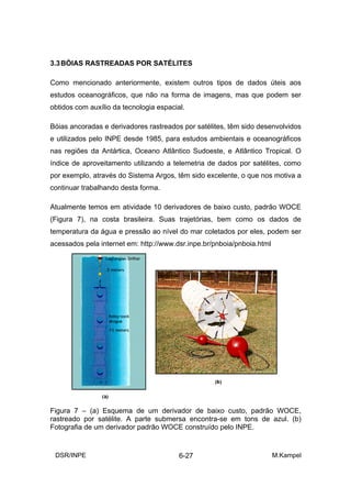 3.3 BÓIAS RASTREADAS POR SATÉLITES

Como mencionado anteriormente, existem outros tipos de dados úteis aos
estudos oceanográficos, que não na forma de imagens, mas que podem ser
obtidos com auxílio da tecnologia espacial.

Bóias ancoradas e derivadores rastreados por satélites, têm sido desenvolvidos
e utilizados pelo INPE desde 1985, para estudos ambientais e oceanográficos
nas regiões da Antártica, Oceano Atlântico Sudoeste, e Atlântico Tropical. O
índice de aproveitamento utilizando a telemetria de dados por satélites, como
por exemplo, através do Sistema Argos, têm sido excelente, o que nos motiva a
continuar trabalhando desta forma.

Atualmente temos em atividade 10 derivadores de baixo custo, padrão WOCE
(Figura 7), na costa brasileira. Suas trajetórias, bem como os dados de
temperatura da água e pressão ao nível do mar coletados por eles, podem ser
acessados pela internet em: http://www.dsr.inpe.br/pnboia/pnboia.html




Figura 7 – (a) Esquema de um derivador de baixo custo, padrão WOCE,
rastreado por satélite. A parte submersa encontra-se em tons de azul. (b)
Fotografia de um derivador padrão WOCE construído pelo INPE.


 DSR/INPE                                6-27                           M.Kampel
 