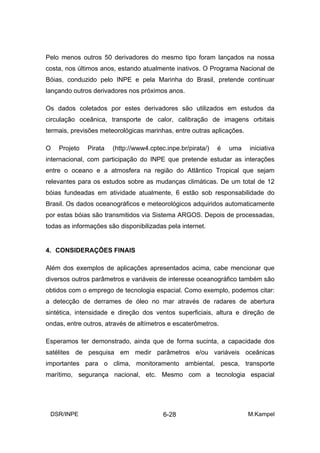 Pelo menos outros 50 derivadores do mesmo tipo foram lançados na nossa
costa, nos últimos anos, estando atualmente inativos. O Programa Nacional de
Bóias, conduzido pelo INPE e pela Marinha do Brasil, pretende continuar
lançando outros derivadores nos próximos anos.

Os dados coletados por estes derivadores são utilizados em estudos da
circulação oceânica, transporte de calor, calibração de imagens orbitais
termais, previsões meteorológicas marinhas, entre outras aplicações.

O   Projeto   Pirata   (http://www4.cptec.inpe.br/pirata/)   é   uma   iniciativa
internacional, com participação do INPE que pretende estudar as interações
entre o oceano e a atmosfera na região do Atlântico Tropical que sejam
relevantes para os estudos sobre as mudanças climáticas. De um total de 12
bóias fundeadas em atividade atualmente, 6 estão sob responsabilidade do
Brasil. Os dados oceanográficos e meteorológicos adquiridos automaticamente
por estas bóias são transmitidos via Sistema ARGOS. Depois de processadas,
todas as informações são disponibilizadas pela internet.


4. CONSIDERAÇÕES FINAIS

Além dos exemplos de aplicações apresentados acima, cabe mencionar que
diversos outros parâmetros e variáveis de interesse oceanográfico também são
obtidos com o emprego de tecnologia espacial. Como exemplo, podemos citar:
a detecção de derrames de óleo no mar através de radares de abertura
sintética, intensidade e direção dos ventos superficiais, altura e direção de
ondas, entre outros, através de altímetros e escaterômetros.

Esperamos ter demonstrado, ainda que de forma sucinta, a capacidade dos
satélites de pesquisa em medir parâmetros e/ou variáveis oceânicas
importantes para o clima, monitoramento ambiental, pesca, transporte
marítimo, segurança nacional, etc. Mesmo com a tecnologia espacial




 DSR/INPE                                6-28                          M.Kampel
 
