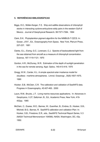 5. REFERÊNCIAS BIBLIOGRÁFICAS


Biggs, D.C.; Müller-Karger, F.E. Ship and satllite observations of chlorophyll
  stocks in interacting cyclone-anticyclone eddy pairs in the western Gulf of
  Mexico. Journal of Geophysical Research, 99:7371-7384. 1994


Clark, D.K. Phytoplankton pigment algorithm for the NIMBUS-7 CZCS. In:
  Gower, J.R.F., Ed., Oceanography from Space, New York, Plenum Press,
  227-237. 1981

Clarke, G.L.; Ewing, G.C.; Lorenzen, C.J. Spectra of backscattered light from
  the sea obtained from aircraft as a measure of chlorophyll concentration.
  Science, 167:1119-1121. 1970

Gordon, H.R.; McCluney, W.R. Estimation of the depth of sunlight penetration
  in the sea for remote sensing. Appl. Optics, 140:413-416. 1975

Gregg, W.W.; Carder, K.L. A simple spectral solar irradiance model for
  cloudless - maritime atmospheres. Limnol. Oceanogr., 35(8):1657-1675.
  1990

Hooker, S.B.; McClain, C.R. The calibration and validation of SeaWiFS data.
  Progress in Oceanography, 45:427-465. 2000

Laurs, R.M.; Brucks, J.T. Living marine resources applications. In: Advances in
  Geophysics, V.27, Saltzman, B., Ed., Academic Press, New York, 419-
  452pp. 1985

McClain, C.; Esaias, W.E.; Barnes, W.; Guenther, B.; Endres, D.; Hooker, S.B.;
  Mitchell, B.G.; Barnes, R. SeaWiFS calibration and validation Plan: In:
  Hooker, S.B.; Firestone, E.R., eds., SeaWiFS Technical Report Series, V.3
  (NASA Technical Memorandum 104566). NASA, Washington, DC, 43p.
  1992.



 DSR/INPE                                 6-30                           M.Kampel
 