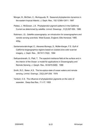 Monger, B.; McClain, C.; Murtuguude, R. Seasonal phytoplancton dynamics in
  the eastern tropical Atlantic. J. Geph. Res., 102:12389-12411. 1997

Peláez, J.; McGowan, J.A. Phytoplancton pigment patterns in the California
  Current as determined by satellite. Limnol. Oceanogr., 31(5):927-950. 1986

Robinson, I.S. Satellite oceanography: an introduction for oceanographers and
  remote sensing scientists. West Sussex, England, Ellis Horwood, 1985.
  455p.

Santamaria-del-Angel, E.; Alavarez-Borrego, S.; Müller-Karger, F.E. Gulf of
  California biogeographics regions based on coastal zone color scanner
  imagery. J. Geph. Res., 99:7411-7422. 1994

Sathyendranath, S.; Platt, T. The spectral irradiance field at the surface and in
  the interior of the Ocean: a model for applications in Oceanography and
  Remote Sensing. J. Geoph. Res., 93:9270-9280. 1988

Smith, R.C.; Baker, K.S. The bio-optica state of ocean waters and remote
  sensing. Limnol. Ocenogr., 23(2):247-259. 1978

Yentsch, C.S. The influence of phytoplankton pigments on the color of
  seawater. Deep-Sea Res., 7:1-17. 1959




 DSR/INPE                                 6-31                           M.Kampel
 