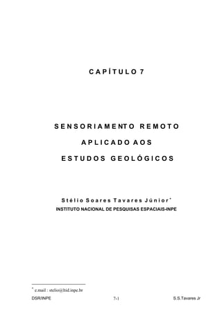 CAPÍTULO 7




               S E N S O R I A M E NT O R E M O T O

                               APLICADO AOS

                   ESTUDOS GEOLÓGICOS




                   Stélio Soares Tavares Júnior∗
                INSTITUTO NACIONAL DE PESQUISAS ESPACIAIS-INPE




∗
    e.mail : stelio@ltid.inpe.br
DSR/INPE                               7-1                  S.S.Tavares Jr
 
