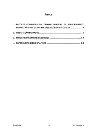 ÍNDICE



1. FATORES CONSIDERADOS, QUANDO IMAGENS DE SENSORIAMENTO
    REMOTO SÃO UTILIZADAS EM APLICAÇÕES GEOLÓGICAS .................... 7-4

2. INTEGRAÇÃO DE DADOS................................................................................ 7-7

3. FOTOINTERPRETAÇÃO GEOLÓGICA ........................................................... 7-7

4. REFERÊNCIAS BIBLIOGRÁFICAS ................................................................ 7-8




DSR/INPE                                           7-3                                  S.S.Tavares Jr
 