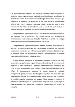 - A vegetação sadia apresenta alta absorção da energia eletromagnética na
região do espectro visível, que é capturada pela clorofila para a realização da
fotossíntese. Dentro do espectro visível a absorção é mais fraca na região que
caracteriza a coloração da vegetação. A alta reflectância no infravermelho
próximo (até 1,3µm) é devido a estrutura celular, sendo que a partir deste
comprimento de onda é o conteúdo de água na vegetação quem modula as
bandas de absorção presentes no comportamento espectral desta.

- O comportamento espectral de rochas é resultante dos espectros individuais
dos minerais que as compõem. Os minerais apresentam características
decorrentes de suas bandas de absorção. Portanto a absorção é o principal
fator que controla o comportamento espectral das rochas.

- O comportamento espectral dos solos é também dominado pelas bandas de
absorção de seus constituintes. As combinações e arranjos dos materiais
constituintes dos solos é que define o seu comportamento espectral, sendo que
os principais fatores são a constituição mineral, a matéria orgânica, a umidade
e a granulometria (textura e estrutura) deste.

-   A água pode-se apresentar na natureza em três estados físicos, os quais
apresentam comportamento espectral totalmente distintos. O comportamento
espectral da água líquida pura apresenta baixa reflectância (menor do que
10%) na faixa compreendida entre 0,38 e 0,7µm e máxima absorção acima de
0,7µm.   O   comportamento      espectral    de   corpos   d’água   é   modulado
principalmente pelos processos de absorção e espalhamento produzidos por
materiais dissolvidos e em suspensão neles, pois é verificado que a presença
de matéria orgânica dissolvida em corpos d’água desloca o máximo de
reflectância espectral para o verde-amarelo, enquanto que a presença de
matéria inorgânica em suspensão resulta num deslocamento em direção ao
vermelho.




DSR/INPE                              1-17                          E.C.MORAES
 