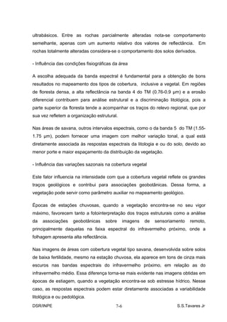 ultrabásicos. Entre as rochas parcialmente alteradas nota-se comportamento
semelhante, apenas com um aumento relativo dos valores de reflectância.           Em
rochas totalmente alteradas considera-se o comportamento dos solos derivados.

- Influência das condições fisiográficas da área

A escolha adequada da banda espectral é fundamental para a obtenção de bons
resultados no mapeamento dos tipos de cobertura, inclusive a vegetal. Em regiões
de floresta densa, a alta reflectância na banda 4 do TM (0.76-0.9 µm) e a erosão
diferencial contribuem para análise estrutural e a discriminação litológica, pois a
parte superior da floresta tende a acompanhar os traços do relevo regional, que por
sua vez refletem a organização estrutural.

Nas áreas de savana, outros intervalos espectrais, como o da banda 5 do TM (1.55-
1.75 µm), podem fornecer uma imagem com melhor variação tonal, a qual está
diretamente associada às respostas espectrais da litologia e ou do solo, devido ao
menor porte e maior espaçamento da distribuição da vegetação.

- Influência das variações sazonais na cobertura vegetal

Este fator influencia na intensidade com que a cobertura vegetal reflete os grandes
traços geológicos e contribui para associações geobotânicas. Dessa forma, a
vegetação pode servir como parâmetro auxiliar no mapeamento geológico.

Épocas de estações chuvosas, quando a vegetação encontra-se no seu vigor
máximo, favorecem tanto a fotointerpretação dos traços estruturais como a análise
da   associações    geobotânicas    sobre       imagens   de   sensoriamento   remoto,
principalmente daquelas na faixa espectral do infravermelho próximo, onde a
folhagem apresenta alta reflectância.

Nas imagens de áreas com cobertura vegetal tipo savana, desenvolvida sobre solos
de baixa fertilidade, mesmo na estação chuvosa, ela aparece em tons de cinza mais
escuros nas bandas espectrais do infravermelho próximo, em relação as do
infravermelho médio. Essa diferença torna-se mais evidente nas imagens obtidas em
épocas de estiagem, quando a vegetação encontra-se sob estresse hídrico. Nesse
caso, as respostas espectrais podem estar diretamente associadas a variabilidade
litológica e ou pedológica.
DSR/INPE                                  7-6                           S.S.Tavares Jr
 