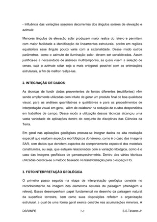 - Influência das variações sazonais decorrentes dos ângulos solares de elevação e
azimute

Menores ângulos de elevação solar produzem maior realce do relevo e permitem
com maior facilidade a identificação de lineamentos estruturais, porém em regiões
equatoriais esse ângulo pouco varia com a sazonalidade. Desse modo outros
parâmetros, como o azimute de iluminação solar, devem ser considerados. Assim
justifica-se a necessidade de análises multitemporais, as quais visem a seleção de
cenas, cuja o azimute solar seja o mais ortogonal possível com as orientações
estruturais, a fim de melhor realça-las.


2. INTEGRAÇÃO DE DADOS

As técnicas de fundir dados provenientes de fontes diferentes (multifontes) vêm
sendo amplamente utilizadas com intuito de gerar um produto final de boa qualidade
visual, para as análises quantitativas e qualitativas e para os procedimentos de
interpretação visual em geral, além de colaborar na redução de custos despendidos
em trabalhos de campo. Desse modo a utilização dessas técnicas alcançou uma
vasta variedade de aplicações dentro do conjunto de disciplinas das Ciências da
Terra.

Em geral nas aplicações geológicas procura-se integrar dados de alta resolução
espacial que realcem aspectos morfológicos do terreno, como é o caso das imagens
SAR, com dados que denotem aspectos do comportamento espectral dos materiais
constituintes, ou seja, que estejam relacionados com a variação litológica, como é o
caso das imagens geofísicas de gamaespectrometria. Dentro das várias técnicas
utilizadas destaca-se o método baseado na transformação para o espaço IHS.


3. FOTOINTERPRETAÇÃO GEOLÓGICA

O primeiro passo seguido na etapa de interpretação geológica consiste no
reconhecimento na imagem dos elementos naturais da paisagem (drenagem e
relevo). Esses desempenham papel fundamental no desenho da paisagem natural
da superfície terrestre, bem como suas disposições refletem a organização
estrutural, a qual de uma forma geral exerce controle nas acumulações minerais. A

DSR/INPE                                   7-7                        S.S.Tavares Jr
 