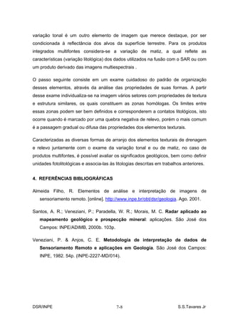 variação tonal é um outro elemento de imagem que merece destaque, por ser
condicionada à reflectância dos alvos da superfície terrestre. Para os produtos
integrados multifontes considera-se a variação de matiz, a qual reflete as
características (variação litológica) dos dados utilizados na fusão com o SAR ou com
um produto derivado das imagens multiespectrais .

O passo seguinte consiste em um exame cuidadoso do padrão de organização
desses elementos, através da análise das propriedades de suas formas. A partir
desse exame individualiza-se na imagem vários setores com propriedades de textura
e estrutura similares, os quais constituem as zonas homólogas. Os limites entre
essas zonas podem ser bem definidos e corresponderem a contatos litológicos, isto
ocorre quando é marcado por uma quebra negativa de relevo, porém o mais comum
é a passagem gradual ou difusa das propriedades dos elementos texturais.

Caracterizadas as diversas formas de arranjo dos elementos texturais de drenagem
e relevo juntamente com o exame da variação tonal e ou de matiz, no caso de
produtos multifontes, é possível avaliar os significados geológicos, bem como definir
unidades fotolitológicas e associa-las às litologias descritas em trabalhos anteriores.


4. REFERÊNCIAS BIBLIOGRÁFICAS

Almeida Filho, R. Elementos de análise e interpretação de imagens de
   sensoriamento remoto. [online]. http://www.inpe.br/obt/dsr/geologia. Ago. 2001.

Santos, A. R.; Veneziani, P.; Paradella, W. R.; Morais, M. C. Radar aplicado ao
   mapeamento geológico e prospecção mineral: aplicações. São José dos
   Campos: INPE/ADIMB, 2000b. 103p.

Veneziani, P. & Anjos, C. E. Metodologia de interpretação de dados de
   Sensoriamento Remoto e aplicações em Geologia. São José dos Campos:
   INPE, 1982. 54p. (INPE-2227-MD/014).




DSR/INPE                                  7-8                            S.S.Tavares Jr
 