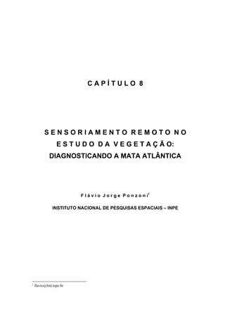 CAPÍTULO 8




          SENSORIAMENTO REMOTO NO
                  E S T U D O D A V E G E T A Ç Ã O:
             DIAGNOSTICANDO A MATA ATLÂNTICA




                          F l á v i o J o r g e P o n z o n i1

               INSTITUTO NACIONAL DE PESQUISAS ESPACIAIS – INPE




1
    flavio@ltid.inpe.br
 