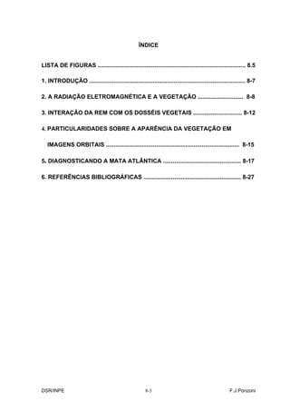 ÍNDICE


LISTA DE FIGURAS ........................................................................................... 8.5

1. INTRODUÇÃO ................................................................................................ 8-7

2. A RADIAÇÃO ELETROMAGNÉTICA E A VEGETAÇÃO ............................ 8-8

3. INTERAÇÃO DA REM COM OS DOSSÉIS VEGETAIS .............................. 8-12

4. PARTICULARIDADES SOBRE A APARÊNCIA DA VEGETAÇÃO EM

   IMAGENS ORBITAIS .................................................................................. 8-15

5. DIAGNOSTICANDO A MATA ATLÂNTICA ................................................ 8-17

6. REFERÊNCIAS BIBLIOGRÁFICAS ............................................................ 8-27




DSR/INPE                                               8-3                                          F.J.Ponzoni
 