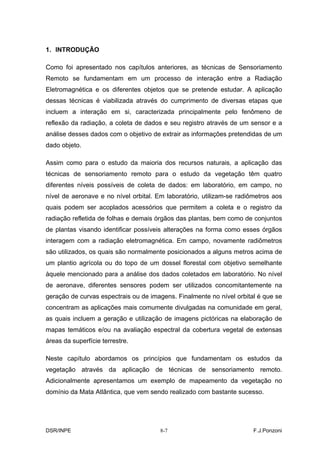 1. INTRODUÇÃO

Como foi apresentado nos capítulos anteriores, as técnicas de Sensoriamento
Remoto se fundamentam em um processo de interação entre a Radiação
Eletromagnética e os diferentes objetos que se pretende estudar. A aplicação
dessas técnicas é viabilizada através do cumprimento de diversas etapas que
incluem a interação em si, caracterizada principalmente pelo fenômeno de
reflexão da radiação, a coleta de dados e seu registro através de um sensor e a
análise desses dados com o objetivo de extrair as informações pretendidas de um
dado objeto.

Assim como para o estudo da maioria dos recursos naturais, a aplicação das
técnicas de sensoriamento remoto para o estudo da vegetação têm quatro
diferentes níveis possíveis de coleta de dados: em laboratório, em campo, no
nível de aeronave e no nível orbital. Em laboratório, utilizam-se radiômetros aos
quais podem ser acoplados acessórios que permitem a coleta e o registro da
radiação refletida de folhas e demais órgãos das plantas, bem como de conjuntos
de plantas visando identificar possíveis alterações na forma como esses órgãos
interagem com a radiação eletromagnética. Em campo, novamente radiômetros
são utilizados, os quais são normalmente posicionados a alguns metros acima de
um plantio agrícola ou do topo de um dossel florestal com objetivo semelhante
àquele mencionado para a análise dos dados coletados em laboratório. No nível
de aeronave, diferentes sensores podem ser utilizados concomitantemente na
geração de curvas espectrais ou de imagens. Finalmente no nível orbital é que se
concentram as aplicações mais comumente divulgadas na comunidade em geral,
as quais incluem a geração e utilização de imagens pictóricas na elaboração de
mapas temáticos e/ou na avaliação espectral da cobertura vegetal de extensas
áreas da superfície terrestre.

Neste capítulo abordamos os princípios que fundamentam os estudos da
vegetação através da aplicação de técnicas de sensoriamento remoto.
Adicionalmente apresentamos um exemplo de mapeamento da vegetação no
domínio da Mata Atlântica, que vem sendo realizado com bastante sucesso.




DSR/INPE                               8-7                             F.J.Ponzoni
 