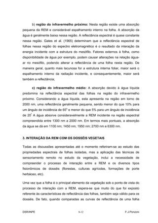 b) região do infravermelho próximo: Nesta região existe uma absorção
pequena da REM e considerável espalhamento interno na folha. A absorção da
água é geralmente baixa nessa região. A reflectância espectral é quase constante
nessa região. Gates et al. (1965) determinam que a reflectância espectral de
folhas nessa região do espectro eletromagnético é o resultado da interação da
energia incidente com a estrutura do mesófilo. Fatores externos à folha, como
disponibilidade de água por exemplo, podem causar alterações na relação água-
ar no mesófilo, podendo alterar a reflectância de uma folha nesta região. De
maneira geral, quanto mais lacunosa for a estrutura interna foliar, maior será o
espalhamento interno da radiação incidente, e consequentemente, maior será
também a reflectância;

      c) região do infravermelho médio: A absorção devido à água líquida
predomina na reflectância espectral das folhas na região do infravermelho
próximo. Considerando a água líquida, esta apresenta na região em torno de
2000 nm, uma reflectância geralmente pequena, sendo menor do que 10% para
um ângulo de incidência de 65o e menor do que 5% para um ângulo de incidência
de 20º A água absorve consideravelmente a REM incidente na região espectral
compreendida entre 1300 nm a 2000 nm. Em termos mais pontuais, a absorção
da água se dá em 1100 nm; 1450 nm; 1950 nm; 2700 nm e 6300 nm.


3. INTERAÇÃO DA REM COM OS DOSSÉIS VEGETAIS

Todas as discussões apresentadas até o momento referiram-se ao estudo das
propriedades espectrais de folhas isoladas, mas a aplicação das técnicas de
sensoriamento remoto no estudo da vegetação, inclui a necessidade de
compreender o processo de interação entre a REM e os diversos tipos
fisionômicos de dosséis (florestas, culturas agrícolas, formações de porte
herbáceo, etc).

Uma vez que a folha é o principal elemento da vegetação sob o ponto de vista do
processo de interação com a REM, espera-se que muito do que foi exposto
referente às características de reflectância das folhas, também seja válido para os
dosséis. De fato, quando comparadas as curvas de reflectância de uma folha


DSR/INPE                               8-12                             F.J.Ponzoni
 