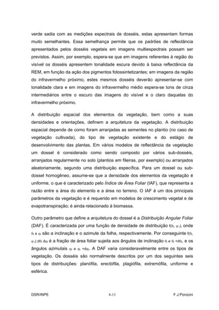 verde sadia com as medições espectrais de dosséis, estas apresentam formas
muito semelhantes. Essa semelhança permite que os padrões de reflectância
apresentados pelos dosséis vegetais em imagens multiespectrais possam ser
previstos. Assim, por exemplo, espera-se que em imagens referentes à região do
visível os dosséis apresentem tonalidade escura devido à baixa reflectância da
REM, em função da ação dos pigmentos fotossintetizantes; em imagens da região
do infravermelho próximo, estes mesmos dosséis deverão apresentar-se com
tonalidade clara e em imagens do infravermelho médio espera-se tons de cinza
intermediários entre o escuro das imagens do visível e o claro daquelas do
infravermelho próximo.

A distribuição espacial dos elementos da vegetação, bem como a suas
densidades e orientações, definem a arquitetura da vegetação. A distribuição
espacial depende de como foram arranjadas as sementes no plantio (no caso de
vegetação cultivada), do tipo de vegetação existente e do estágio de
desenvolvimento das plantas. Em vários modelos de reflectância da vegetação
um dossel é considerado como sendo composto por vários sub-dosséis,
arranjados regularmente no solo (plantios em fileiras, por exemplo) ou arranjados
aleatoriamente, segundo uma distribuição específica. Para um dossel ou sub-
dossel homogêneo, assume-se que a densidade dos elementos da vegetação é
uniforme, o que é caracterizado pelo Índice de Área Foliar (IAF), que representa a
razão entre a área do elemento e a área no terreno. O IAF é um dos principais
parâmetros da vegetação e é requerido em modelos de crescimento vegetal e de
evapotranspiração; é ainda relacionado à biomassa.

Outro parâmetro que define a arquitetura do dossel é a Distribuição Angular Foliar
(DAF). É caracterizada por uma função de densidade de distribuição f(θl, ϕ l), onde
θl e ϕl são a inclinação e o azimute da folha, respectivamente. Por conseguinte f(θl,

ϕ l) dθl dϕl é a fração de área foliar sujeita aos ângulos de inclinação θl e θl +dθl, e os

ângulos azimutais ϕl e ϕl +dϕl. A DAF varia consideravelmente entre os tipos de
vegetação. Os dosséis são normalmente descritos por um dos seguintes seis
tipos de distribuições: planófila, erectófila, plagiófila, extremófila, uniforme e
esférica.




DSR/INPE                                   8-13                                F.J.Ponzoni
 