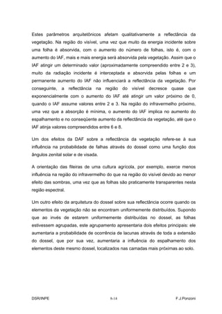 Estes parâmetros arquitetônicos afetam qualitativamente a reflectância da
vegetação. Na região do visível, uma vez que muito da energia incidente sobre
uma folha é absorvida, com o aumento do número de folhas, isto é, com o
aumento do IAF, mais e mais energia será absorvida pela vegetação. Assim que o
IAF atingir um determinado valor (aproximadamente compreendido entre 2 e 3),
muito da radiação incidente é interceptada e absorvida pelas folhas e um
permanente aumento do IAF não influenciará a reflectância da vegetação. Por
conseguinte,   a    reflectância   na   região   do   visível   decresce   quase   que
exponencialmente com o aumento do IAF até atingir um valor próximo de 0,
quando o IAF assume valores entre 2 e 3. Na região do infravermelho próximo,
uma vez que a absorção é mínima, o aumento do IAF implica no aumento do
espalhamento e no conseqüente aumento da reflectância da vegetação, até que o
IAF atinja valores compreendidos entre 6 e 8.

Um dos efeitos da DAF sobre a reflectância da vegetação refere-se à sua
influência na probabilidade de falhas através do dossel como uma função dos
ângulos zenital solar e de visada.

A orientação das fileiras de uma cultura agrícola, por exemplo, exerce menos
influência na região do infravermelho do que na região do visível devido ao menor
efeito das sombras, uma vez que as folhas são praticamente transparentes nesta
região espectral.

Um outro efeito da arquitetura do dossel sobre sua reflectância ocorre quando os
elementos da vegetação não se encontram uniformemente distribuídos. Supondo
que ao invés de estarem uniformemente distribuídas no dossel, as folhas
estivessem agrupadas, este agrupamento apresentaria dois efeitos principais: ele
aumentaria a probabilidade de ocorrência de lacunas através de toda a extensão
do dossel, que por sua vez, aumentaria a influência do espalhamento dos
elementos deste mesmo dossel, localizados nas camadas mais próximas ao solo.




DSR/INPE                                  8-14                              F.J.Ponzoni
 