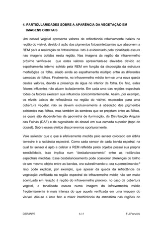 4. PARTICULARIDADES SOBRE A APARÊNCIA DA VEGETAÇÃO EM
  IMAGENS ORBITAIS

Um dossel vegetal apresenta valores de reflectância relativamente baixos na
região do visível, devido à ação dos pigmentos fotossintetizantes que absorvem a
REM para a realização da fotossíntese. Isto é evidenciado pela tonalidade escura
nas imagens obtidas nesta região. Nas imagens da região do infravermelho
próximo verifica-se    que estes valores apresentam-se elevados devido ao
espalhamento interno sofrido pela REM em função da disposição da estrutura
morfológica da folha, aliado ainda ao espalhamento múltiplo entre as diferentes
camadas de folhas. Finalmente, no infravermelho médio tem-se uma nova queda
destes valores, devido a presença de água no interior da folha. De fato, estes
fatores influentes não atuam isoladamente. Em cada uma das regiões espectrais
todos os fatores exercem sua influência concomitantemente. Assim, por exemplo,
os níveis baixos de reflectância na região do visível, esperados para uma
cobertura vegetal, não se devem exclusivamente à absorção dos pigmentos
existentes nas folhas, mas também às sombras que se projetam entre as folhas,
as quais são dependentes da geometria de iluminação, da Distribuição Angular
das Folhas (DAF) e da rugosidade do dossel em sua camada superior (topo do
dossel). Sobre esses efeitos discorreremos oportunamente.

Vale salientar que o que é efetivamente medido pelo sensor colocado em órbita
terrestre é a radiância espectral. Como cada sensor de cada banda espetral, na
qual tal sensor é apto a coletar a REM refletida pelos objetos possui sua própria
sensibilidade, isso implica num “desbalanceamento” entre as radiâncias
espectrais medidas. Esse desbalanceamento pode ocasionar diferenças de brilho
de um mesmo objeto entre as bandas, ora subestimando-o, ora superestimando-º
Isso pode explicar, por exemplo, que apesar da queda da reflectância da
vegetação verificada na região espectral do infravermelho médio não ser muito
acentuada em relação à região do infravermelho próximo, no caso da cobertura
vegetal,   a   tonalidade   escura   numa     imagem   do   infravermelho   médio
freqüentemente é mais intensa do que aquela verificada em uma imagem do
visível. Alia-se a este fato a maior interferência da atmosfera nas regiões do




DSR/INPE                               8-15                            F.J.Ponzoni
 