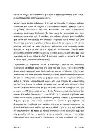 visível em relação ao infravermelho que tende a deixar ligeiramente “mais claros”
os dosséis vegetais nas imagens do visível.

Mesmo ciente destas influências, é comum o intérprete de imagens orbitais
interessado em extrair informações sobre a cobertura vegetal, procurar associar
os padrões apresentados por esta diretamente com suas características
estruturais (parâmetros biofísicos). De fato, como foi apresentado nos itens
anteriores, essa associação é possível, mas existem algumas particularidades
que devem ser consideradas. Por exemplo: é esperado que à medida que uma
determinada cobertura vegetal aumenta sua densidade, os valores de reflectância
espectral referentes à região do visível apresentem uma diminuição quase
exponencial, enquanto que para a região do infravermelho próximo estes
apresentam aumento também quase exponencial, até que sejam atingidos seus
respectivos pontos de saturação (IAF=2 ou 3 para a região do visível e IAF=6 ou
8, para a região do infravermelho próximo).

Dependendo da arquitetura (forma e distribuição espacial dos indivíduos
constituintes do dossel) assumida em cada uma das fases de desenvolvimento
dessa cobertura vegetal, esse efeito pode ou não ser constatado, podendo ser
“mascarado” pelo efeito de outros fatores/parâmetros, principalmente participação
do solo e sombreamento entre os próprios elementos da vegetação (folhas,
galhos e troncos, principalmente). Assim, em uma imagem do infravermelho
próximo, uma floresta perenifólia, bem densa, com um IAF muito elevado, poderá
assumir um brilho mais escuro do que um plantio jovem de Eucalyptus spp., que
possuiria um IAF bem menos elevado. Em tal floresta, a existência de diferentes
estratos (camadas) horizontais, com os indivíduos dominantes projetando suas
copas acima de uma cota média do dossel, poderia acarretar o sombreamento
daqueles que se posicionariam imediatamente abaixo, o que implicaria na
diminuição da irradiância nos estratos inferiores e, conseqüentemente, na
diminuição da radiância medida pelo sensor orbital, o que por sua vez implicaria
no “escurecimento” do dossel da floresta em relação ao de Eucalyptus spp, que
não possuiria estratos e portanto o sombreamento entre seus elementos
constituintes seria bem menor. Evidentemente que esse efeito será tanto maior




DSR/INPE                               8-16                            F.J.Ponzoni
 