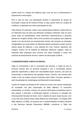 quanto maior for o ângulo de incidência solar, uma vez que o sombreamento é
proporcional a esse ângulo.

Para o caso do solo, sua participação também é dependente do ângulo de
iluminação e desta vez de maneira inversa, ou seja, quanto maior for o ângulo de
incidência, é esperada uma menor participação do solo.

Cada dossel, em particular, possui suas características próprias e desenvolve-se
em diferentes tipos de solos sob diferentes condições ambientais. Não há como
prever todas as possibilidades, tentar elencá-las, relacionando-as a possíveis
padrões em imagens orbitais. Assim como acontece com qualquer outro objeto de
estudo à luz das técnicas de sensoriamento remoto, são inerentes as chamadas
ambigüidades nas quais efeitos de diferentes fatores/ parâmetros podem assumir
valores iguais de radiância, o que implicará em uma “mesma” aparência nas
imagens, mesmo em se tratando de diferentes coberturas vegetais. Cabe ao
intérprete estar preparado para conviver com estas limitações e extrair dos
produtos de sensoriamento remoto o máximo de informação confiável.


5. DIAGNOSTICANDO A MATA ATLÂNTICA

Vaga no inconsciente e até no consciente das pessoas, a noção de que os
recursos naturais vêm se tornando escassos e que a humanidade precisa
aprender rapidamente a utilizar com racionalidade esses recursos, sob pena de
comprometer a sobrevivência das gerações futuras. Contudo, nem sempre essa
noção é fruto da análise racional conduzida sobre dados concretos, gerados a
partir da aplicação de metodologias cientificamente fundamentadas.

A partir de meados da década de 80, iniciou-se no país uma intensa mobilização
da sociedade civil pela preservação da Mata Atlântica. O movimento
ambientalista, no entanto, contava com poucas informações consistentes sobre a
área original, a dimensão, a distribuição espacial, a estrutura e a situação dos
remanescentes florestais do bioma. Com o objetivo de suprir essas lacunas, sem
o que não seria possível traçar ações efetivas de conservação, a Fundação SOS
Mata Atlântica e o INPE, em parceria com o Instituto Brasileiro de Meio Ambiente
e dos Recursos Naturais Renováveis (IBAMA), concluíram o "Atlas dos

DSR/INPE                              8-17                            F.J.Ponzoni
 