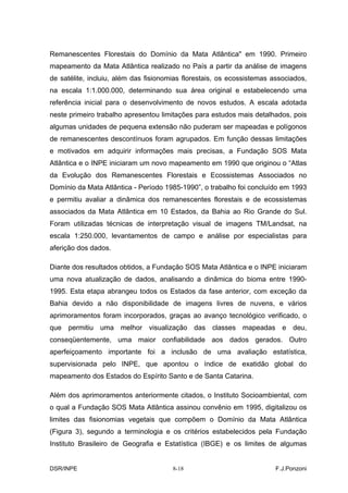 Remanescentes Florestais do Domínio da Mata Atlântica" em 1990. Primeiro
mapeamento da Mata Atlântica realizado no País a partir da análise de imagens
de satélite, incluiu, além das fisionomias florestais, os ecossistemas associados,
na escala 1:1.000.000, determinando sua área original e estabelecendo uma
referência inicial para o desenvolvimento de novos estudos. A escala adotada
neste primeiro trabalho apresentou limitações para estudos mais detalhados, pois
algumas unidades de pequena extensão não puderam ser mapeadas e polígonos
de remanescentes descontínuos foram agrupados. Em função dessas limitações
e motivados em adquirir informações mais precisas, a Fundação SOS Mata
Atlântica e o INPE iniciaram um novo mapeamento em 1990 que originou o “Atlas
da Evolução dos Remanescentes Florestais e Ecossistemas Associados no
Domínio da Mata Atlântica - Período 1985-1990”, o trabalho foi concluído em 1993
e permitiu avaliar a dinâmica dos remanescentes florestais e de ecossistemas
associados da Mata Atlântica em 10 Estados, da Bahia ao Rio Grande do Sul.
Foram utilizadas técnicas de interpretação visual de imagens TM/Landsat, na
escala 1:250.000, levantamentos de campo e análise por especialistas para
aferição dos dados.

Diante dos resultados obtidos, a Fundação SOS Mata Atlântica e o INPE iniciaram
uma nova atualização de dados, analisando a dinâmica do bioma entre 1990-
1995. Esta etapa abrangeu todos os Estados da fase anterior, com exceção da
Bahia devido a não disponibilidade de imagens livres de nuvens, e vários
aprimoramentos foram incorporados, graças ao avanço tecnológico verificado, o
que permitiu uma melhor visualização das classes mapeadas e deu,
conseqüentemente, uma maior confiabilidade aos dados gerados. Outro
aperfeiçoamento importante foi a inclusão de uma avaliação estatística,
supervisionada pelo INPE, que apontou o índice de exatidão global do
mapeamento dos Estados do Espírito Santo e de Santa Catarina.

Além dos aprimoramentos anteriormente citados, o Instituto Socioambiental, com
o qual a Fundação SOS Mata Atlântica assinou convênio em 1995, digitalizou os
limites das fisionomias vegetais que compõem o Domínio da Mata Atlântica
(Figura 3), segundo a terminologia e os critérios estabelecidos pela Fundação
Instituto Brasileiro de Geografia e Estatística (IBGE) e os limites de algumas


DSR/INPE                               8-18                             F.J.Ponzoni
 