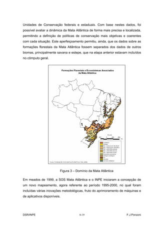 Unidades de Conservação federais e estaduais. Com base nestes dados, foi
possível avaliar a dinâmica da Mata Atlântica de forma mais precisa e localizada,
permitindo a definição de políticas de conservação mais objetivas e coerentes
com cada situação. Este aperfeiçoamento permitiu, ainda, que os dados sobre as
formações florestais da Mata Atlântica fossem separados dos dados de outros
biomas, principalmente savana e estepe, que na etapa anterior estavam incluídos
no cômputo geral.




                          Figura 3 – Domínio da Mata Atlântica

Em meados de 1999, a SOS Mata Atlântica e o INPE iniciaram a concepção de
um novo mapeamento, agora referente ao período 1995-2000, no qual foram
incluídas várias inovações metodológicas, fruto do aprimoramento de máquinas e
de aplicativos disponíveis.




DSR/INPE                               8-19                            F.J.Ponzoni
 