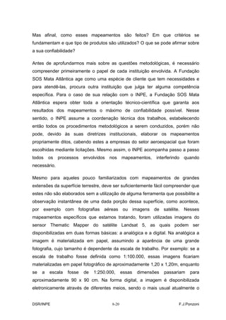 Mas afinal, como esses mapeamentos são feitos? Em que critérios se
fundamentam e que tipo de produtos são utilizados? O que se pode afirmar sobre
a sua confiabilidade?

Antes de aprofundarmos mais sobre as questões metodológicas, é necessário
compreender primeiramente o papel de cada instituição envolvida. A Fundação
SOS Mata Atlântica age como uma espécie de cliente que tem necessidades e
para atendê-las, procura outra instituição que julga ter alguma competência
específica. Para o caso de sua relação com o INPE, a Fundação SOS Mata
Atlântica espera obter toda a orientação técnico-científica que garanta aos
resultados dos mapeamentos o máximo de confiabilidade possível. Nesse
sentido, o INPE assume a coordenação técnica dos trabalhos, estabelecendo
então todos os procedimentos metodológicos a serem conduzidos, porém não
pode, devido às suas diretrizes institucionais, elaborar os mapeamentos
propriamente ditos, cabendo estes a empresas do setor aeroespacial que foram
escolhidas mediante licitações. Mesmo assim, o INPE acompanha passo a passo
todos    os   processos   envolvidos   nos     mapeamentos,   interferindo   quando
necessário.

Mesmo para aqueles pouco familiarizados com mapeamentos de grandes
extensões da superfície terrestre, deve ser suficientemente fácil compreender que
estes não são elaborados sem a utilização de alguma ferramenta que possibilite a
observação instantânea de uma dada porção dessa superfície, como acontece,
por exemplo com fotografias aéreas              ou imagens de satélite. Nesses
mapeamentos específicos que estamos tratando, foram utilizadas imagens do
sensor Thematic Mapper do satélite Landsat 5, as quais podem ser
disponibilizadas em duas formas básicas: a analógica e a digital. Na analógica a
imagem é materializada em papel, assumindo a aparência de uma grande
fotografia, cujo tamanho é dependente da escala de trabalho. Por exemplo: se a
escala de trabalho fosse definida como 1:100.000, essas imagens ficariam
materializadas em papel fotográfico de aproximadamente 1,20 x 1,20m, enquanto
se   a   escala   fosse   de   1:250.000,      essas   dimensões   passariam   para
aproximadamente 90 x 90 cm. Na forma digital, a imagem é disponibilizada
eletronicamente através de diferentes meios, sendo o mais usual atualmente o


DSR/INPE                                8-20                             F.J.Ponzoni
 