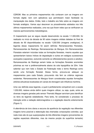 CDROM. Mas os primeiros mapeamentos não contavam com as imagens em
formato digital, nem com aplicativos que permitissem maior facilidade na
manipulação dos dados. Então, todo o trabalho era feito sobre as imagens em
formato analógico. Vamos aqui descrever os procedimentos adotados nos três
últimos mapeamentos realizados, uma vez que foram neles que se verificaram os
maiores aprimoramentos metodológicos.

O mapeamento que se seguiu àquele desenvolvido na escala 1:1.000.000, foi
realizado no início da década de 90 sobre imagens orbitais datadas do final de
década de 80 disponibilizadas na escala 1:250.000 (imagens analógicas). A
legenda desse mapeamento foi assim definida: Remanescentes Florestais,
Remanescentes de Restinga, Remanescentes de Mangue. Em Remanescentes
Florestais estariam incluídas todas as formações florestais, mesmo aquelas que
apresentariam baixos índices de degradação e outras em estágios sucessionais
avançados (capoeiras), excluindo somente os reflorestamentos (jovens e adultos).
Remanescentes de Restinga seriam todas as formações florestais acorrentes
próximas ao mar e preferencialmente abaixo da cota topográfica de 20m. Vale
salientar que nem todo o Estado da Federação trata o termo Restinga como
sendo   uma   formação    florestal.   Dessa   forma,   procurou-se   adequar   os
mapeamentos para cada Estado, procurando não ferir os critérios regionais
existentes. Remanescentes de Mangue foram consideradas aquelas formações
arbóreo-arbustivas localizadas em canais de drenagem sob influência marítima.

Uma vez definida essa legenda, a qual é perfeitamente compatível com a escala
1:250.000, restava ainda definir quais imagens utilizar, ou seja, quais, entre as
diversas imagens geradas pelo sensor Thematic Mapper serviriam para identificar
os itens da legenda estabelecida. Para tanto, foi considerado o processo de
interação entre a radiação eletromagnética e a vegetação descrito anteriormente
(Figura 1).

A alternância de tons claros e escuros da aparência da vegetação nas diferentes
imagens torna possível a elaboração das chamadas composições coloridas, que
nada mais são do que superposições de três diferentes imagens (provenientes de
regiões espectrais diferentes, mas da mesma porção da superfície terrestre)



DSR/INPE                                8-21                            F.J.Ponzoni
 