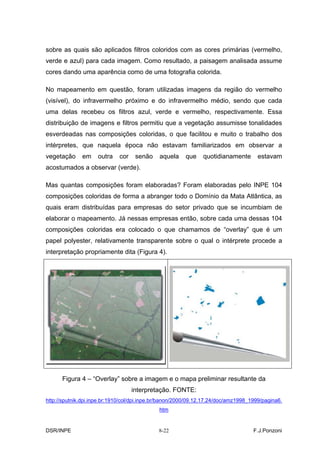 sobre as quais são aplicados filtros coloridos com as cores primárias (vermelho,
verde e azul) para cada imagem. Como resultado, a paisagem analisada assume
cores dando uma aparência como de uma fotografia colorida.

No mapeamento em questão, foram utilizadas imagens da região do vermelho
(visível), do infravermelho próximo e do infravermelho médio, sendo que cada
uma delas recebeu os filtros azul, verde e vermelho, respectivamente. Essa
distribuição de imagens e filtros permitiu que a vegetação assumisse tonalidades
esverdeadas nas composições coloridas, o que facilitou e muito o trabalho dos
intérpretes, que naquela época não estavam familiarizados em observar a
vegetação     em     outra   cor    senão     aquela    que    quotidianamente        estavam
acostumados a observar (verde).

Mas quantas composições foram elaboradas? Foram elaboradas pelo INPE 104
composições coloridas de forma a abranger todo o Domínio da Mata Atlântica, as
quais eram distribuídas para empresas do setor privado que se incumbiam de
elaborar o mapeamento. Já nessas empresas então, sobre cada uma dessas 104
composições coloridas era colocado o que chamamos de “overlay” que é um
papel polyester, relativamente transparente sobre o qual o intérprete procede a
interpretação propriamente dita (Figura 4).




      Figura 4 – “Overlay” sobre a imagem e o mapa preliminar resultante da
                                   interpretação. FONTE:
http://sputnik.dpi.inpe.br:1910/col/dpi.inpe.br/banon/2000/09.12.17.24/doc/amz1998_1999/pagina6.
                                              htm


DSR/INPE                                     8-22                                   F.J.Ponzoni
 