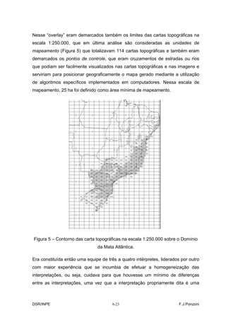 Nesse “overlay” eram demarcados também os limites das cartas topográficas na
escala 1:250.000, que em última análise são consideradas as unidades de
mapeamento (Figura 5) que totalizavam 114 cartas topográficas e também eram
demarcados os pontos de controle, que eram cruzamentos de estradas ou rios
que podiam ser facilmente visualizados nas cartas topográficas e nas imagens e
serviriam para posicionar geograficamente o mapa gerado mediante a utilização
de algoritmos específicos implementados em computadores. Nessa escala de
mapeamento, 25 ha foi definido como área mínima de mapeamento.




Figura 5 – Contorno das carta topográficas na escala 1:250.000 sobre o Domínio
                                da Mata Atlântica.

Era constituída então uma equipe de três a quatro intérpretes, liderados por outro
com maior experiência que se incumbia de efetuar a homogeneização das
interpretações, ou seja, cuidava para que houvesse um mínimo de diferenças
entre as interpretações, uma vez que a interpretação propriamente dita é uma



DSR/INPE                               8-23                             F.J.Ponzoni
 