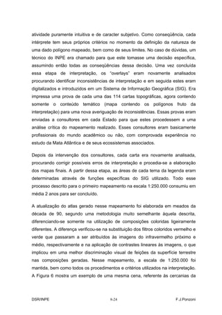 atividade puramente intuitiva e de caracter subjetivo. Como conseqüência, cada
intérprete tem seus próprios critérios no momento da definição da natureza de
uma dado polígono mapeado, bem como de seus limites. No caso de dúvidas, um
técnico do INPE era chamado para que este tomasse uma decisão específica,
assumindo então todas as conseqüências dessa decisão. Uma vez concluída
essa etapa de interpretação, os “overlays” eram novamente analisados
procurando identificar inconsistências de interpretação e em seguida estes eram
digitalizados e introduzidos em um Sistema de Informação Geográfica (SIG). Era
impressa uma prova de cada uma das 114 cartas topográficas, agora contendo
somente o conteúdo temático (mapa contendo os polígonos fruto da
interpretação) para uma nova averiguação de inconsistências. Essas provas eram
enviadas a consultores em cada Estado para que estes procedessem a uma
análise crítica do mapeamento realizado. Esses consultores eram basicamente
profissionais do mundo acadêmico ou não, com comprovada experiência no
estudo da Mata Atlântica e de seus ecossistemas associados.

Depois da intervenção dos consultores, cada carta era novamente analisada,
procurando corrigir possíveis erros de interpretação e procedia-se a elaboração
dos mapas finais. A partir dessa etapa, as áreas de cada tema da legenda eram
determinadas através de funções específicas do SIG utilizado. Todo esse
processo descrito para o primeiro mapeamento na escala 1:250.000 consumiu em
média 2 anos para ser concluído.

A atualização do atlas gerado nesse mapeamento foi elaborada em meados da
década de 90, segundo uma metodologia muito semelhante àquela descrita,
diferenciando-se somente na utilização de composições coloridas ligeiramente
diferentes. A diferença verificou-se na substituição dos filtros coloridos vermelho e
verde que passaram a ser atribuídos às imagens do infravermelho próximo e
médio, respectivamente e na aplicação de contrastes lineares às imagens, o que
implicou em uma melhor discriminação visual de feições da superfície terrestre
nas composições geradas. Nesse mapeamento, a escala de 1:250.000 foi
mantida, bem como todos os procedimentos e critérios utilizados na interpretação.
A Figura 6 mostra um exemplo de uma mesma cena, referente às cercanias da




DSR/INPE                                8-24                              F.J.Ponzoni
 