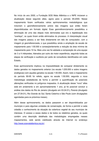 No início do ano 2000, a Fundação SOS Mata Atlântica e o INPE iniciaram a
atualização desse segundo atlas, agora para o período 95-2000. Nesse
mapeamento foram verificados vários aprimoramentos metodológicos que
incluíram o georreferenciamento prévio das imagens que então foram
disponibilizadas em formato digital. Esse georreferenciamento possibilitou a
eliminação de uma das etapas mais demoradas que era a digitalização dos
“overlays”, os quais foram então eliminados do processo. A interpretação visual
das imagens passou a ser feita diretamente em tela de computador, com a
imagem já georreferenciada, o que possibilitou ainda a ampliação da escala de
mapeamento para 1:50.000 e conseqüentemente a redução da área mínima de
mapeamento para 10 ha. Mais uma vez foi adotada a composição de uma equipe
de 3 a 4 intérpretes, liderados por outro de maior experiência, seguindo todas as
etapas de verificação e auditoria por parte de consultores identificados em cada
Estado.

Esse aprimoramento implicou na impossibilidade de comparar diretamente os
dados gerados no mapeamento anterior (na escala 1:250.000 e sobre imagens
analógicas) com aqueles gerados na escala 1:50.000. Assim, todo o mapeamento
do período 90-95 foi refeito, agora na escala 1:50.000, segundo a nova
metodologia estabelecida de forma a permitir a quantificação de possíveis
alterações verificadas no polígonos mapeados. A atualização desse “novo” atlas
está em andamento e em aproximadamente 1 ano, já foi possível concluir a
análise dos dados do Rio de Janeiro (divulgado em 03.04.01), Paraná (divulgado
em 27.04.01), Rio Grande do Sul, Santa Catarina e São Paulo (com divulgações
agendadas para os próximos meses).

Além desse aprimoramento, os dados passaram a ser disponibilizados por
município e para algumas unidades de conservação, de forma a permitir a cada
cidadão o conhecimento da situação da cobertura vegetal do seu município de
interesse. O acesso a esses dados e de todos os relatórios gerados, os quais
contém uma descrição detalhada das metodologias empregadas nesses
mapeamentos, está sendo viabilizado através da Internet no endereço
http://www.sosmatatlantica.org.br/.




DSR/INPE                              8-26                             F.J.Ponzoni
 