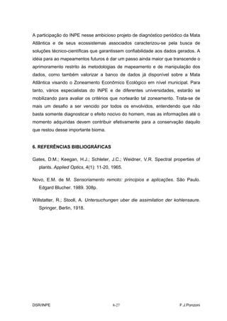 A participação do INPE nesse ambicioso projeto de diagnóstico periódico da Mata
Atlântica e de seus ecossistemas associados caracterizou-se pela busca de
soluções técnico-científicas que garantissem confiabilidade aos dados gerados. A
idéia para ao mapeamentos futuros é dar um passo ainda maior que transcende o
aprimoramento restrito às metodologias de mapeamento e de manipulação dos
dados, como também valorizar a banco de dados já disponível sobre a Mata
Atlântica visando o Zoneamento Econômico Ecológico em nível municipal. Para
tanto, vários especialistas do INPE e de diferentes universidades, estarão se
mobilizando para avaliar os critérios que nortearão tal zoneamento. Trata-se de
mais um desafio a ser vencido por todos os envolvidos, entendendo que não
basta somente diagnosticar o efeito nocivo do homem, mas as informações até o
momento adquiridas devem contribuir efetivamente para a conservação daquilo
que restou desse importante bioma.


6. REFERÊNCIAS BIBLIOGRÁFICAS

Gates, D.M.; Keegan, H.J.; Schleter, J.C.; Weidner, V.R. Spectral properties of
   plants. Applied Optics, 4(1): 11-20, 1965.

Novo, E.M. de M. Sensoriamento remoto: principios e aplicações. São Paulo.
   Edgard Blucher. 1989. 308p.

Willstatter, R.; Stooll, A. Untersuchungen uber die assimilation der kohlensaure.
   Springer, Berlin, 1918.




DSR/INPE                                8-27                           F.J.Ponzoni
 