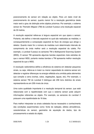 posicionamento do sensor em relação ao objeto. Para um dado nível de
posicionamento do sensor, quanto menor for a resolução geométrica deste
maior será o grau de distinção entre objetos próximos. Por exemplo, o sistema
sensor do Thematic Mapper (TM) do Landsat 5 possui uma resolução espacial
de 30 metros.

A resolução espectral refere-se à largura espectral em que opera o sensor.
Portanto, ela define o intervalo espectral no qual são realizadas as medidas, e
consequentemente a composição espectral do fluxo de energia que atinge o
detetor. Quanto maior for o número de medidas num determinado intervalo de
comprimento de onda melhor será a resolução espectral da coleta. Por
exemplo, o Landsat 5 possui os sensores TM e Multispectral Scanning System
(MSS). O sensor TM apresenta algumas bandas espectrais mais estreitas do
que o sensor MSS, portanto nestas bandas o TM apresenta melhor resolução
espectral do que o MSS.

A resolução radiométrica define a eficiência do sistema em detectar pequenos
sinais, ou seja, refere-se à maior ou menor capacidade do sistema sensor em
detectar e registrar diferenças na energia refletida e/ou emitida pelos elementos
que compõe a cena (rochas, solos, vegetações, águas, etc). Por exemplo, o
sistema sensor TM do Landsat 5 distingue até 256 tons distintos de sinais
representando-os em 256 níveis de cinza.

Uma outra qualidade importante é a resolução temporal do sensor, que está
relacionada com a repetitividade com que o sistema sensor pode adquirir
informações referentes ao objeto. Por exemplo, os sensores do Landsat 5
possuem uma repetitividade de 16 dias.

Para melhor interpretar os sinais coletados faz-se necessário o conhecimento
das condições experimentais como: fonte de radiação, efeitos atmosféricos,
características do sensor, geometria de aquisição de dados, tipo de
processamento e estado do objeto.



DSR/INPE                              1-20                         E.C.MORAES
 