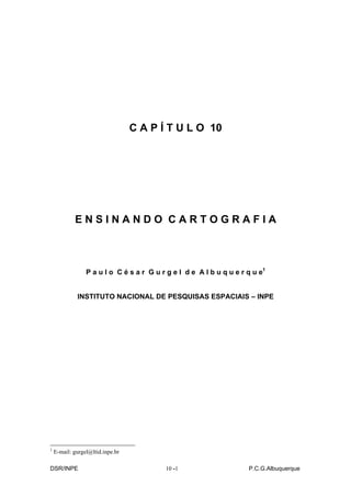 C A P Í T U L O 10




            ENSINANDO CARTOGRAFIA



                 P a u l o C é s a r G u r g e l d e A l b u q u e r q u e1


             INSTITUTO NACIONAL DE PESQUISAS ESPACIAIS – INPE




1
    E-mail: gurgel@ltid.inpe.br

DSR/INPE                                  10 -
                                             -1                      P.C.G.Albuquerque
 
