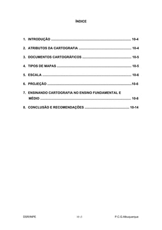 ÍNDICE




1. INTRODUÇÃO ........................................................................................ 10-4

2. ATRIBUTOS DA CARTOGRAFIA .......................................................... 10-4

3. DOCUMENTOS CARTOGRÁFICOS ...................................................... 10-5

4. TIPOS DE MAPAS .................................................................................. 10-5

5. ESCALA .................................................................................................. 10-6

6. PROJEÇÃO .............................................................................................10-6

7. ENSINANDO CARTOGRAFIA NO ENSINO FUNDAMENTAL E
     MÉDIO .................................................................................................... 10-8

8. CONCLUSÃO E RECOMENDAÇÕES ................................................. 10-14




DSR/INPE                                             10 -
                                                        -3                                  P.C.G.Albuquerque
 