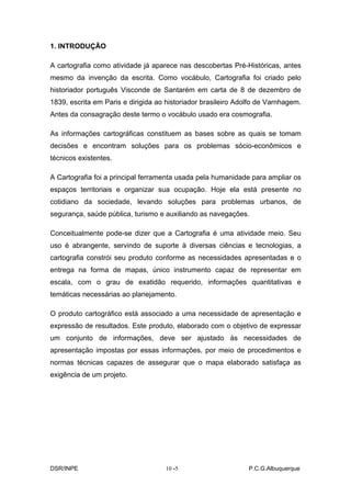 1. INTRODUÇÃO

A cartografia como atividade já aparece nas descobertas Pré-Históricas, antes
mesmo da invenção da escrita. Como vocábulo, Cartografia foi criado pelo
historiador português Visconde de Santarém em carta de 8 de dezembro de
1839, escrita em Paris e dirigida ao historiador brasileiro Adolfo de Varnhagem.
Antes da consagração deste termo o vocábulo usado era cosmografia.

As informações cartográficas constituem as bases sobre as quais se tomam
decisões e encontram soluções para os problemas sócio-econômicos e
técnicos existentes.

A Cartografia foi a principal ferramenta usada pela humanidade para ampliar os
espaços territoriais e organizar sua ocupação. Hoje ela está presente no
cotidiano da sociedade, levando soluções para problemas urbanos, de
segurança, saúde pública, turismo e auxiliando as navegações.

Conceitualmente pode-se dizer que a Cartografia é uma atividade meio. Seu
uso é abrangente, servindo de suporte à diversas ciências e tecnologias, a
cartografia constrói seu produto conforme as necessidades apresentadas e o
entrega na forma de mapas, único instrumento capaz de representar em
escala, com o grau de exatidão requerido, informações quantitativas e
temáticas necessárias ao planejamento.

O produto cartográfico está associado a uma necessidade de apresentação e
expressão de resultados. Este produto, elaborado com o objetivo de expressar
um conjunto de informações, deve ser ajustado às necessidades de
apresentação impostas por essas informações, por meio de procedimentos e
normas técnicas capazes de assegurar que o mapa elaborado satisfaça as
exigência de um projeto.




DSR/INPE                            10 -
                                       -5                      P.C.G.Albuquerque
 