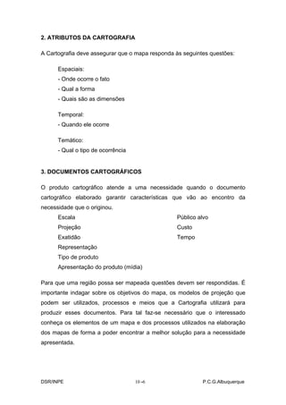 2. ATRIBUTOS DA CARTOGRAFIA

A Cartografia deve assegurar que o mapa responda às seguintes questões:

      Espaciais:
      - Onde ocorre o fato
      - Qual a forma
      - Quais são as dimensões

      Temporal:
      - Quando ele ocorre

      Temático:
      - Qual o tipo de ocorrência


3. DOCUMENTOS CARTOGRÁFICOS

O produto cartográfico atende a uma necessidade quando o documento
cartográfico elaborado garantir características que vão ao encontro da
necessidade que o originou.
      Escala                                     Público alvo
      Projeção                                   Custo
      Exatidão                                   Tempo
      Representação
      Tipo de produto
      Apresentação do produto (mídia)

Para que uma região possa ser mapeada questões devem ser respondidas. É
importante indagar sobre os objetivos do mapa, os modelos de projeção que
podem ser utilizados, processos e meios que a Cartografia utilizará para
produzir esses documentos. Para tal faz-se necessário que o interessado
conheça os elementos de um mapa e dos processos utilizados na elaboração
dos mapas de forma a poder encontrar a melhor solução para a necessidade
apresentada.




DSR/INPE                            10 -
                                       -6                  P.C.G.Albuquerque
 